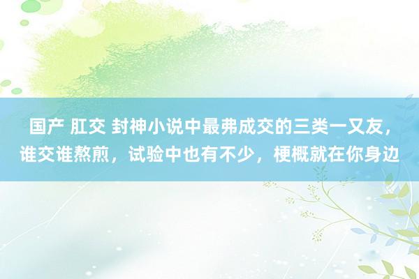 国产 肛交 封神小说中最弗成交的三类一又友，谁交谁熬煎，试验中也有不少，梗概就在你身边