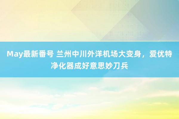 May最新番号 兰州中川外洋机场大变身，爱优特净化器成好意思妙刀兵