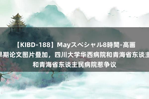 【KIBD-188】Mayスペシャル8時間-高画質-特別編 与早期论文图片叠加，四川大学华西病院和青海省东谈主民病院惹争议