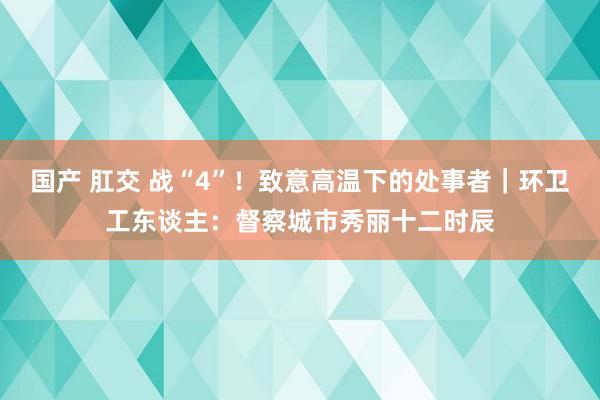 国产 肛交 战“4”！致意高温下的处事者｜环卫工东谈主：督察城市秀丽十二时辰