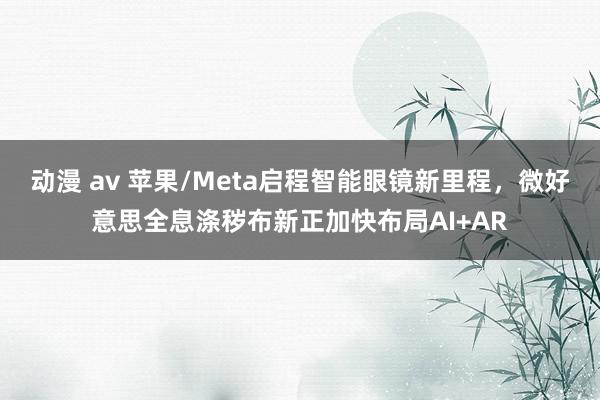 动漫 av 苹果/Meta启程智能眼镜新里程，微好意思全息涤秽布新正加快布局AI+AR