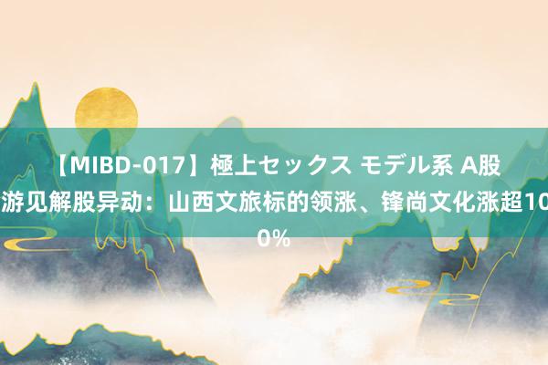 【MIBD-017】極上セックス モデル系 A股旅游见解股异动：山西文旅标的领涨、锋尚文化涨超10%