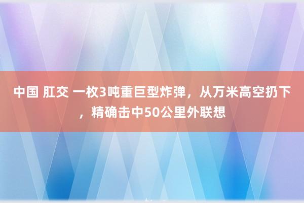 中国 肛交 一枚3吨重巨型炸弹，从万米高空扔下，精确击中50公里外联想