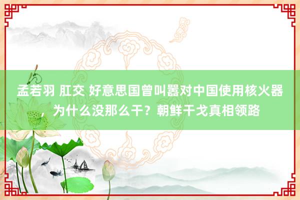 孟若羽 肛交 好意思国曾叫嚣对中国使用核火器，为什么没那么干？朝鲜干戈真相领路