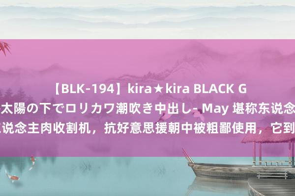 【BLK-194】kira★kira BLACK GAL 黒ギャル青姦露出-灼熱太陽の下でロリカワ潮吹き中出し- May 堪称东说念主肉收割机，抗好意思援朝中被粗鄙使用，它到底有多强能更正历史