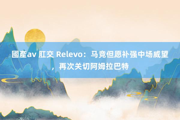 國產av 肛交 Relevo：马竞但愿补强中场威望，再次关切阿姆拉巴特