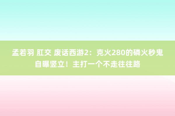 孟若羽 肛交 废话西游2：克火280的磷火秒鬼自曝竖立！主打一个不走往往路