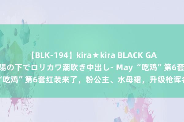 【BLK-194】kira★kira BLACK GAL 黒ギャル青姦露出-灼熱太陽の下でロリカワ潮吹き中出し- May “吃鸡”第6套红装来了，粉公主、水母裙，升级枪诨名“死神”！