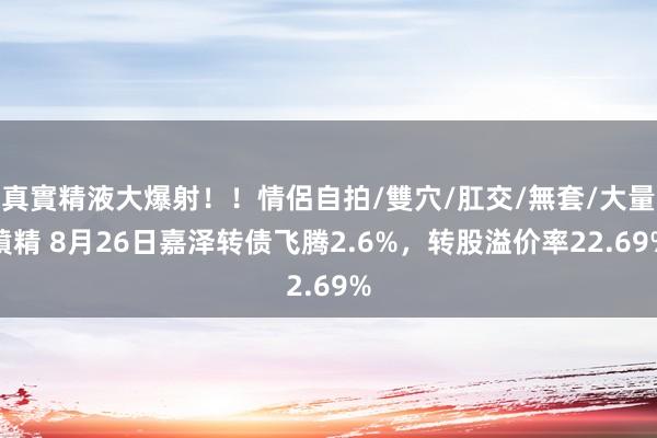 真實精液大爆射！！情侶自拍/雙穴/肛交/無套/大量噴精 8月26日嘉泽转债飞腾2.6%，转股溢价率22.69%