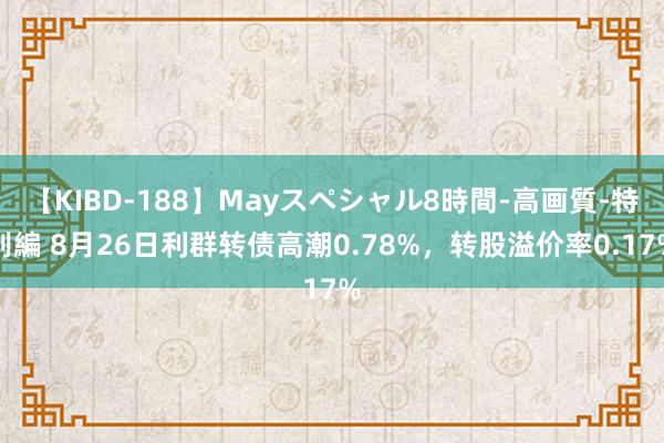 【KIBD-188】Mayスペシャル8時間-高画質-特別編 8月26日利群转债高潮0.78%，转股溢价率0.17%