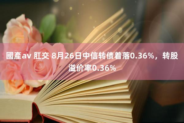 國產av 肛交 8月26日中信转债着落0.36%，转股溢价率0.36%