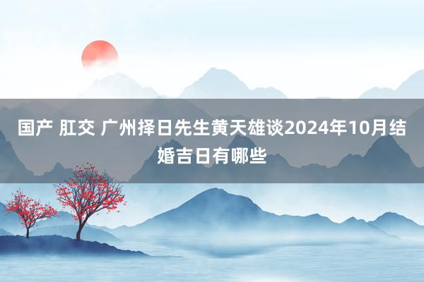 国产 肛交 广州择日先生黄天雄谈2024年10月结婚吉日有哪些