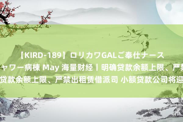 【KIRD-189】ロリカワGALご奉仕ナース 大量ぶっかけザーメンシャワー病棟 May 海量财经丨明确贷款余额上限、严禁出租赁借派司 小额贷款公司将迎监管新规