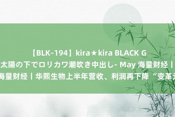 【BLK-194】kira★kira BLACK GAL 黒ギャル青姦露出-灼熱太陽の下でロリカワ潮吹き中出し- May 海量财经丨华熙生物上半年营收、利润再下降 “变革元年”谈阻且长