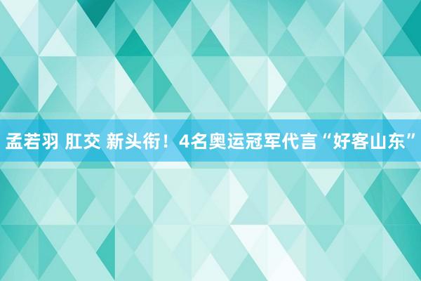 孟若羽 肛交 新头衔！4名奥运冠军代言“好客山东”