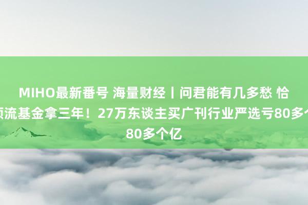 MIHO最新番号 海量财经丨问君能有几多愁 恰似顶流基金拿三年！27万东谈主买广刊行业严选亏80多个亿