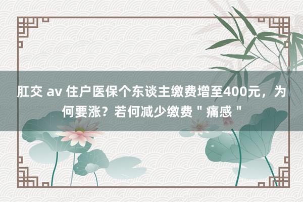 肛交 av 住户医保个东谈主缴费增至400元，为何要涨？若何减少缴费＂痛感＂