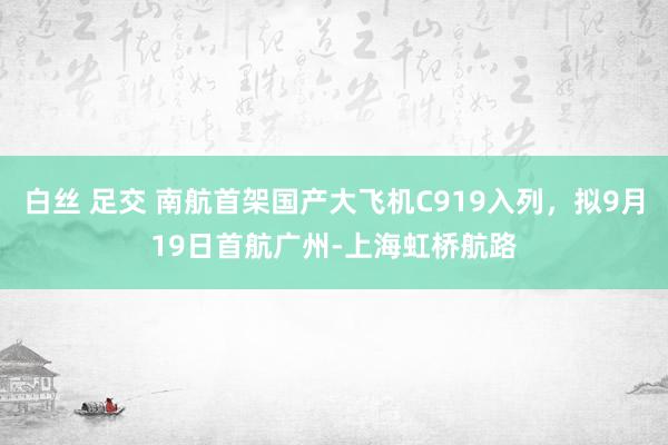 白丝 足交 南航首架国产大飞机C919入列，拟9月19日首航广州-上海虹桥航路