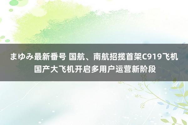 まゆみ最新番号 国航、南航招揽首架C919飞机 国产大飞机开启多用户运营新阶段