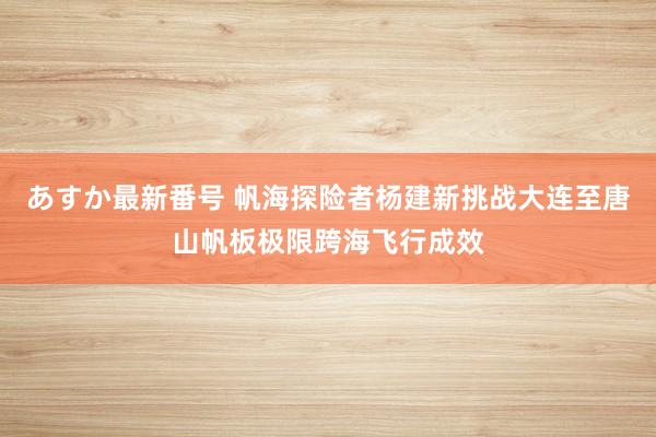 あすか最新番号 帆海探险者杨建新挑战大连至唐山帆板极限跨海飞行成效