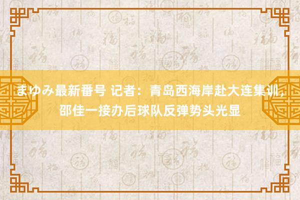 まゆみ最新番号 记者：青岛西海岸赴大连集训，邵佳一接办后球队反弹势头光显