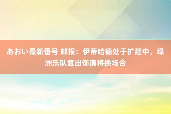 あおい最新番号 邮报：伊蒂哈德处于扩建中，绿洲乐队复出饰演将换场合