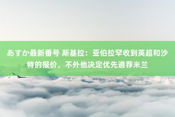 あすか最新番号 斯基拉：亚伯拉罕收到英超和沙特的报价，不外他决定优先遴荐米兰