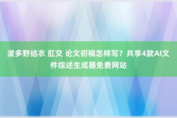 波多野结衣 肛交 论文初稿怎样写？共享4款AI文件综述生成器免费网站