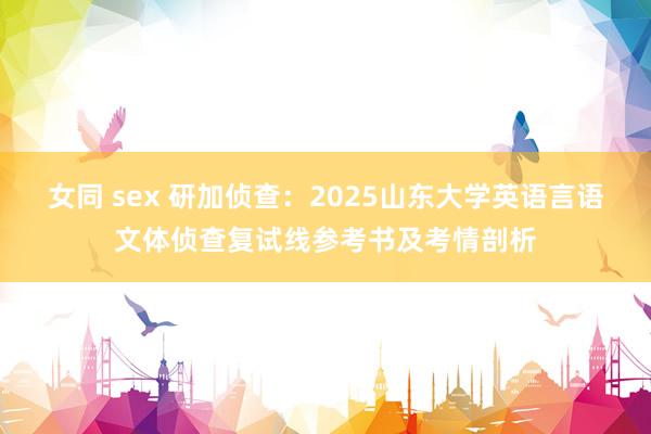 女同 sex 研加侦查：2025山东大学英语言语文体侦查复试线参考书及考情剖析