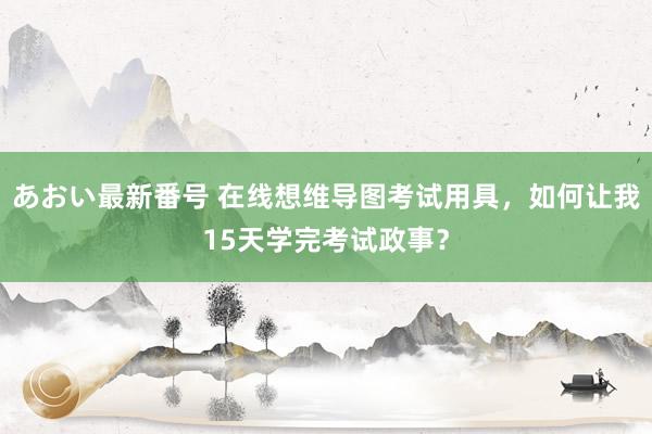 あおい最新番号 在线想维导图考试用具，如何让我15天学完考试政事？