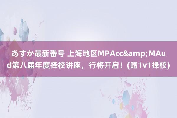 あすか最新番号 上海地区MPAcc&MAud第八届年度择校讲座，行将开启！(赠1v1择校)