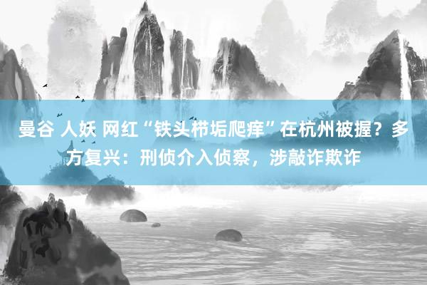 曼谷 人妖 网红“铁头栉垢爬痒”在杭州被握？多方复兴：刑侦介入侦察，涉敲诈欺诈