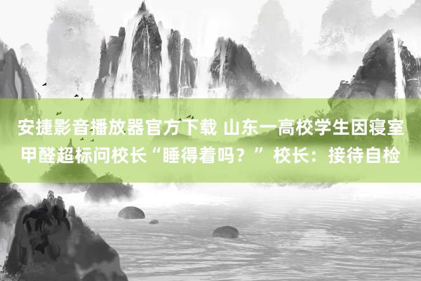 安捷影音播放器官方下载 山东一高校学生因寝室甲醛超标问校长“睡得着吗？” 校长：接待自检