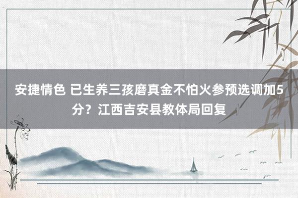 安捷情色 已生养三孩磨真金不怕火参预选调加5分？江西吉安县教体局回复