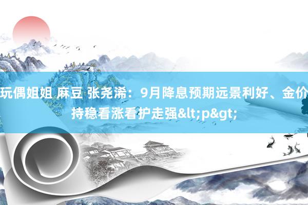 玩偶姐姐 麻豆 张尧浠：9月降息预期远景利好、金价持稳看涨看护走强<p>