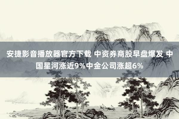 安捷影音播放器官方下载 中资券商股早盘爆发 中国星河涨近9%中金公司涨超6%