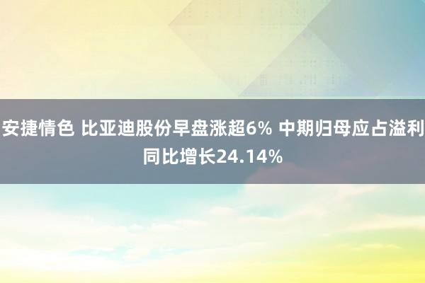 安捷情色 比亚迪股份早盘涨超6% 中期归母应占溢利同比增长24.14%