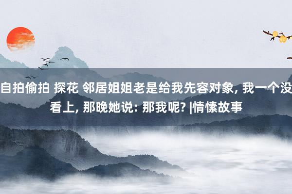 自拍偷拍 探花 邻居姐姐老是给我先容对象， 我一个没看上， 那晚她说: 那我呢? |情愫故事