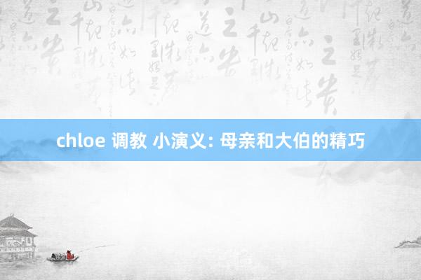 chloe 调教 小演义: 母亲和大伯的精巧