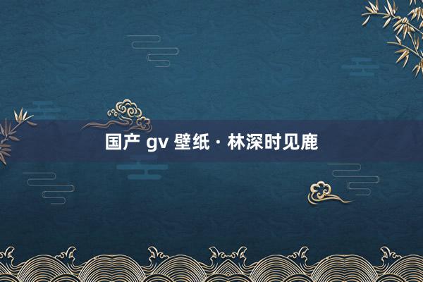 国产 gv 壁纸 · 林深时见鹿