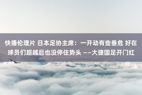 快播伦理片 日本足协主席：一开动有些垂危 好在球员们超越后也没停住势头 ——大捷国足开门红