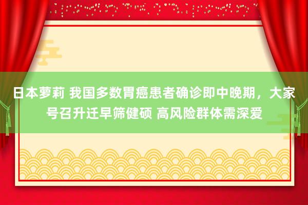 日本萝莉 我国多数胃癌患者确诊即中晚期，大家号召升迁早筛健硕 高风险群体需深爱