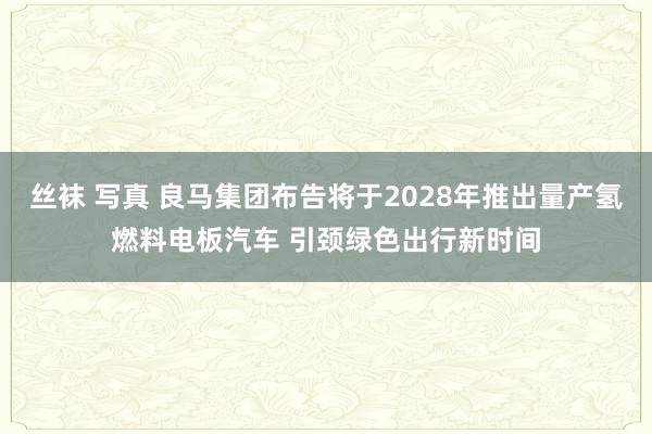 丝袜 写真 良马集团布告将于2028年推出量产氢燃料电板汽车 引颈绿色出行新时间