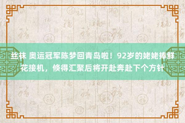 丝袜 奥运冠军陈梦回青岛啦！92岁的姥姥捧鲜花接机，倏得汇聚后将开赴奔赴下个方针