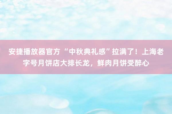 安捷播放器官方 “中秋典礼感”拉满了！上海老字号月饼店大排长龙，鲜肉月饼受醉心