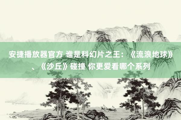 安捷播放器官方 谁是科幻片之王：《流浪地球》、《沙丘》碰撞 你更爱看哪个系列