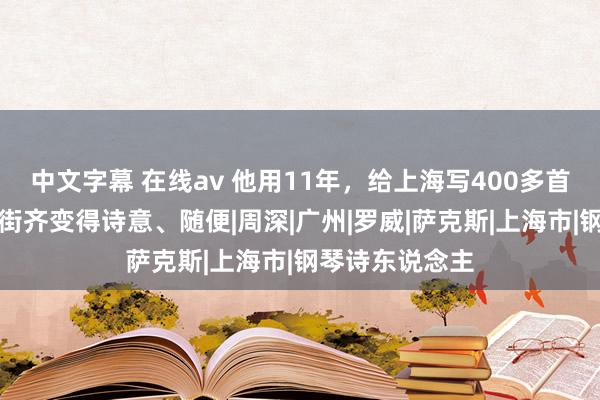 中文字幕 在线av 他用11年，给上海写400多首情书，让每条街齐变得诗意、随便|周深|广州|罗威|萨克斯|上海市|钢琴诗东说念主