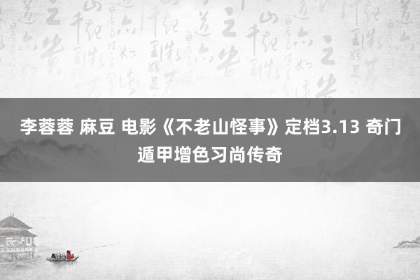 李蓉蓉 麻豆 电影《不老山怪事》定档3.13 奇门遁甲增色习尚传奇