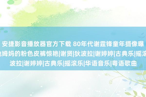 安捷影音播放器官方下载 80年代谢霆锋童年摄像曝光！豪华无比，却被他姆妈的粉色皮裤惊艳|谢贤|狄波拉|谢婷婷|古典乐|摇滚乐|华语音乐|粤语歌曲