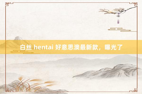 白丝 hentai 好意思澳最新款，曝光了